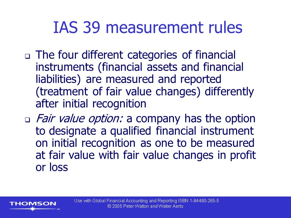 IAS 39 measurement rules  The four different categories of financial instruments (financial assets and financial liabilities) are measured and reported (treatment of fair value changes) differently after initial recognition  Fair value option: a company has the option to designate a qualified financial instrument on initial recognition as one to be measured at fair value with fair value changes in profit or loss