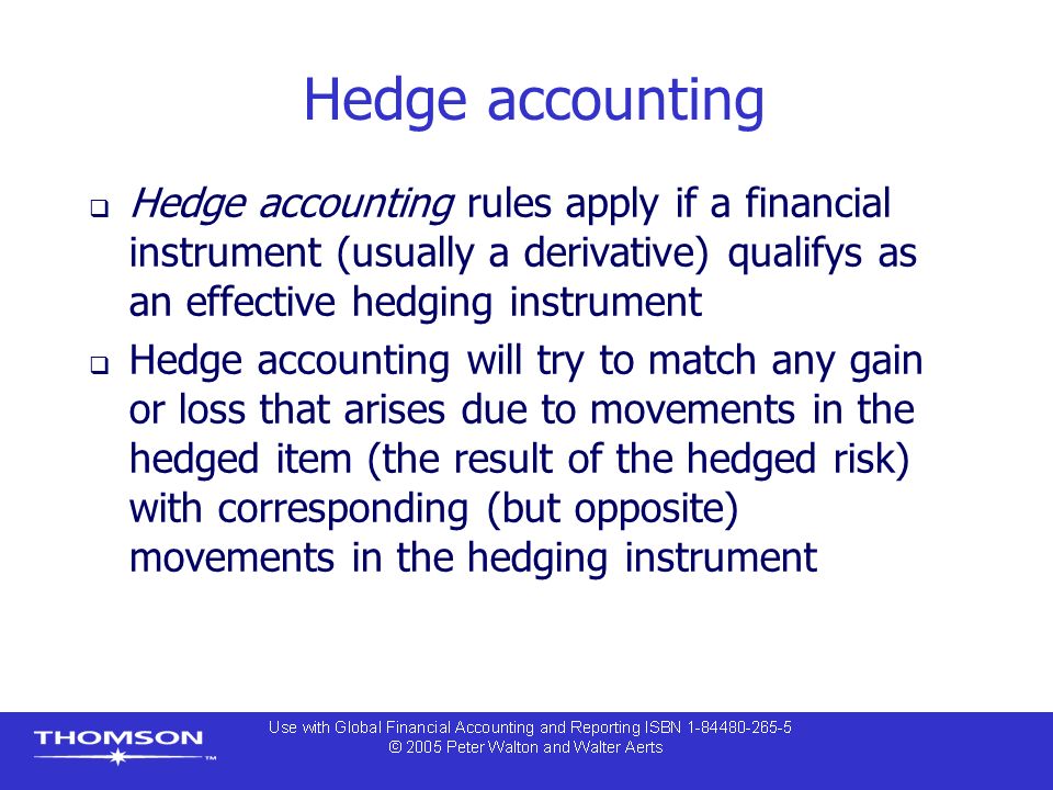 Hedge accounting  Hedge accounting rules apply if a financial instrument (usually a derivative) qualifys as an effective hedging instrument  Hedge accounting will try to match any gain or loss that arises due to movements in the hedged item (the result of the hedged risk) with corresponding (but opposite) movements in the hedging instrument
