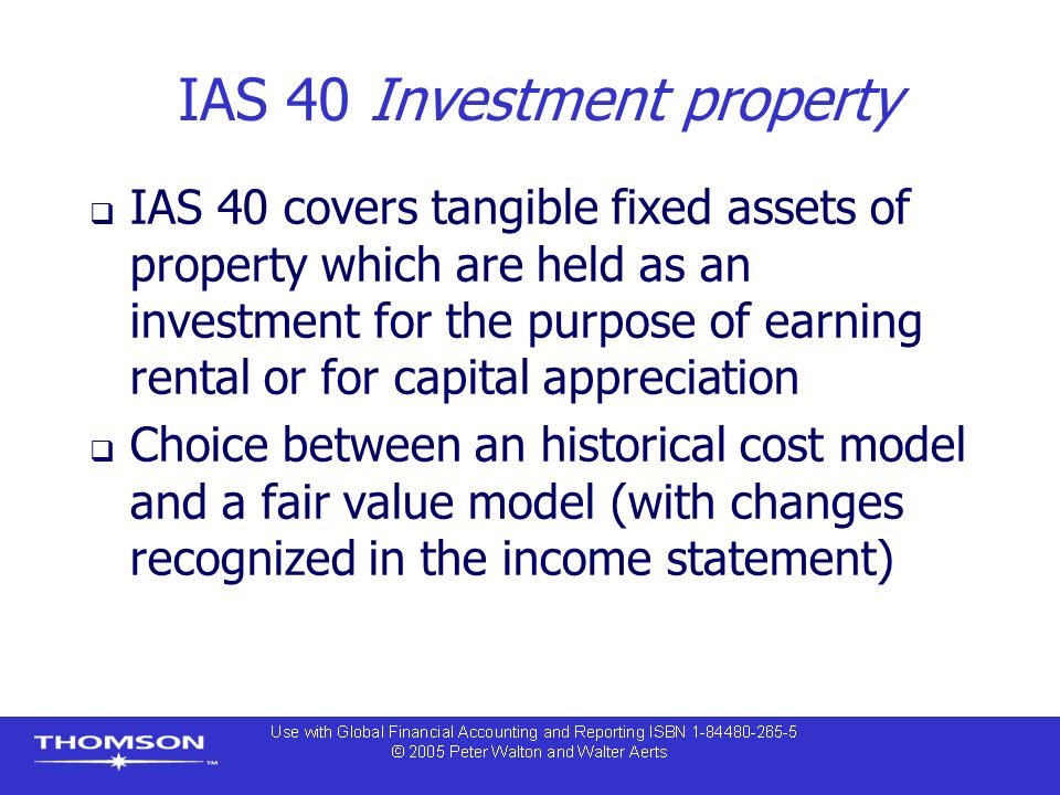 IAS 40 Investment property  IAS 40 covers tangible fixed assets of property which are held as an investment for the purpose of earning rental or for capital appreciation  Choice between an historical cost model and a fair value model (with changes recognized in the income statement)
