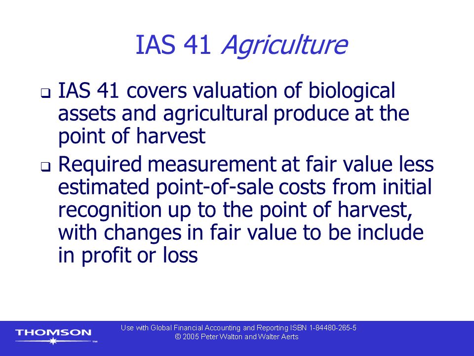 IAS 41 Agriculture  IAS 41 covers valuation of biological assets and agricultural produce at the point of harvest  Required measurement at fair value less estimated point-of-sale costs from initial recognition up to the point of harvest, with changes in fair value to be include in profit or loss