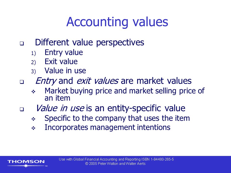 Accounting values  Different value perspectives 1) Entry value 2) Exit value 3) Value in use  Entry and exit values are market values  Market buying price and market selling price of an item  Value in use is an entity-specific value  Specific to the company that uses the item  Incorporates management intentions