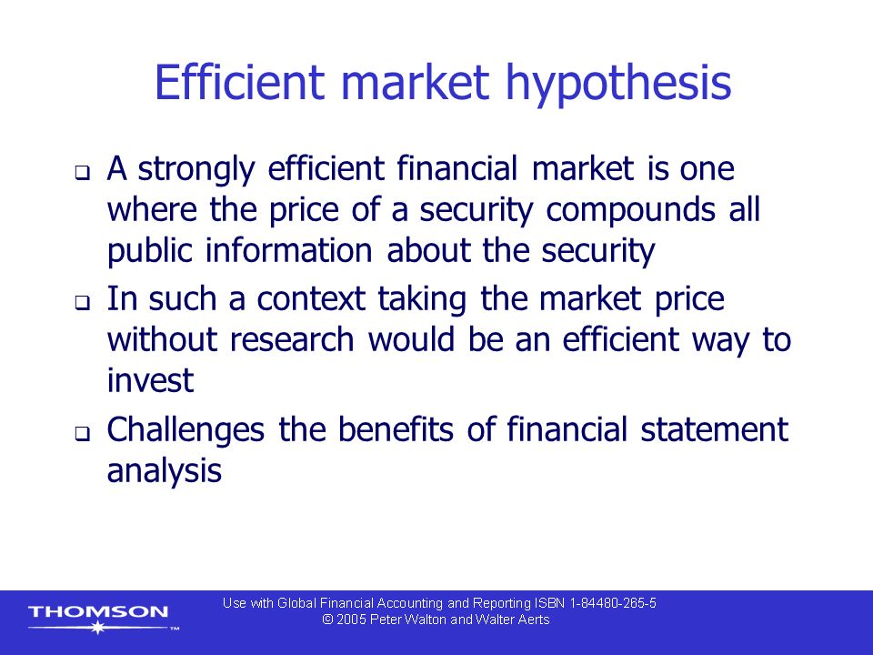 Efficient market hypothesis  A strongly efficient financial market is one where the price of a security compounds all public information about the security  In such a context taking the market price without research would be an efficient way to invest  Challenges the benefits of financial statement analysis