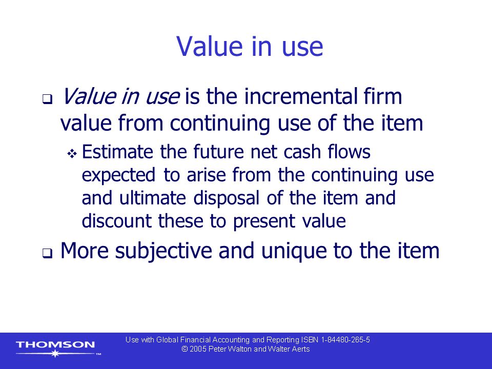 Value in use  Value in use is the incremental firm value from continuing use of the item  Estimate the future net cash flows expected to arise from the continuing use and ultimate disposal of the item and discount these to present value  More subjective and unique to the item