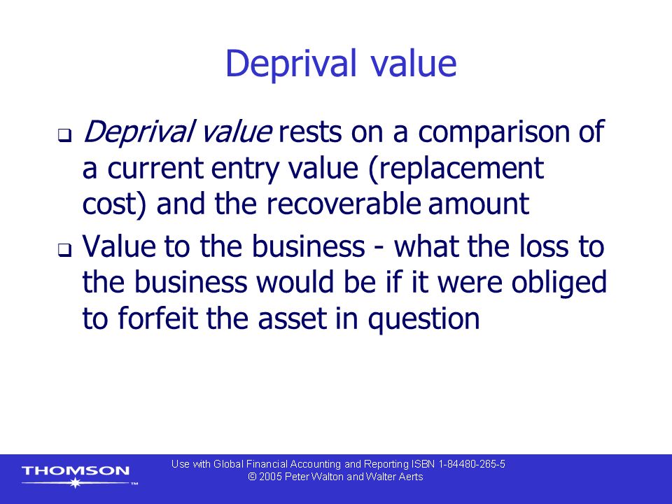 Deprival value  Deprival value rests on a comparison of a current entry value (replacement cost) and the recoverable amount  Value to the business - what the loss to the business would be if it were obliged to forfeit the asset in question