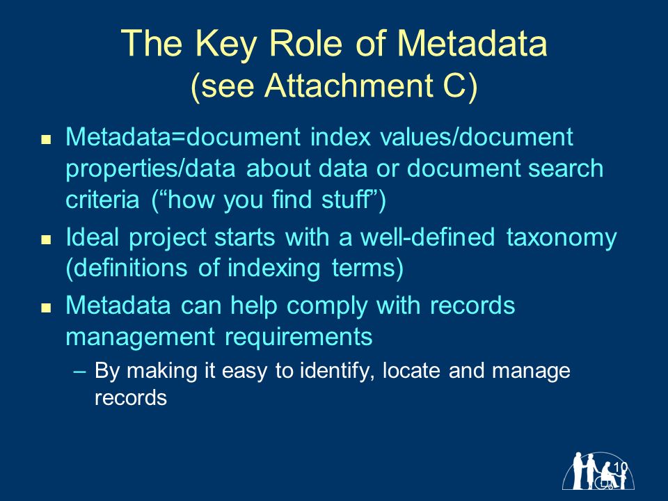 10 The Key Role of Metadata (see Attachment C) Metadata=document index values/document properties/data about data or document search criteria ( how you find stuff ) Ideal project starts with a well-defined taxonomy (definitions of indexing terms) Metadata can help comply with records management requirements –By making it easy to identify, locate and manage records