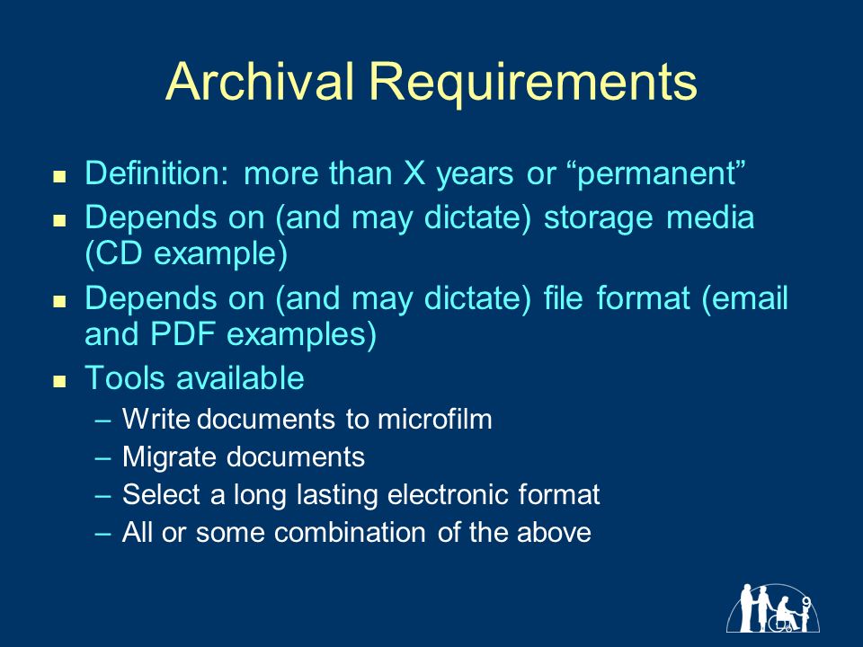 9 Archival Requirements Definition: more than X years or permanent Depends on (and may dictate) storage media (CD example) Depends on (and may dictate) file format ( and PDF examples) Tools available –Write documents to microfilm –Migrate documents –Select a long lasting electronic format –All or some combination of the above
