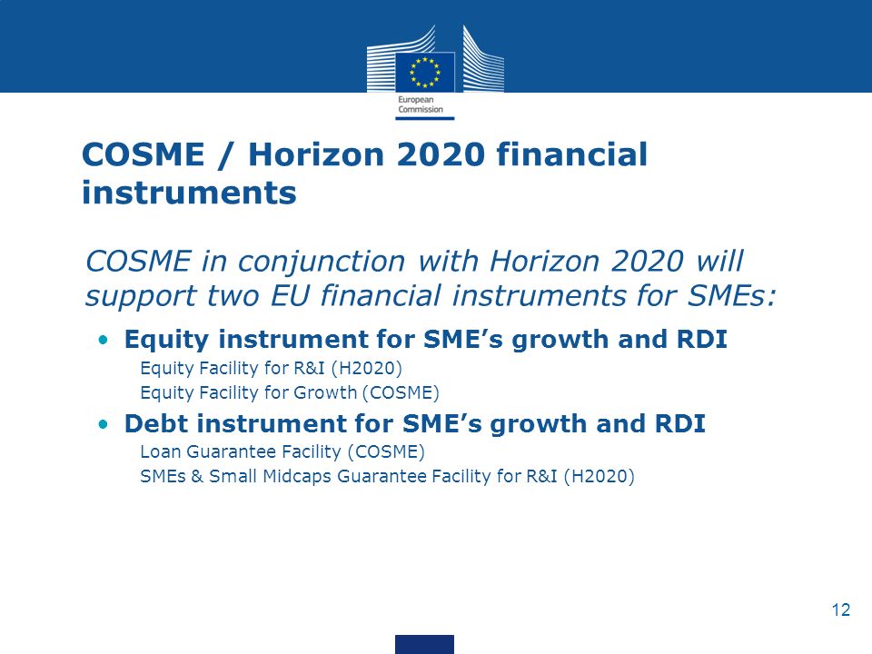 12 COSME / Horizon 2020 financial instruments COSME in conjunction with Horizon 2020 will support two EU financial instruments for SMEs: Equity instrument for SME’s growth and RDI Equity Facility for R&I (H2020) Equity Facility for Growth (COSME) Debt instrument for SME’s growth and RDI Loan Guarantee Facility (COSME) SMEs & Small Midcaps Guarantee Facility for R&I (H2020)