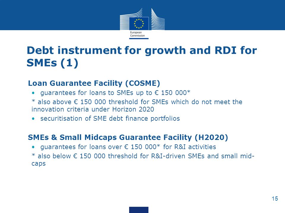 15 Debt instrument for growth and RDI for SMEs (1) Loan Guarantee Facility (COSME) guarantees for loans to SMEs up to € * * also above € threshold for SMEs which do not meet the innovation criteria under Horizon 2020 securitisation of SME debt finance portfolios SMEs & Small Midcaps Guarantee Facility (H2020) guarantees for loans over € * for R&I activities * also below € threshold for R&I-driven SMEs and small mid- caps