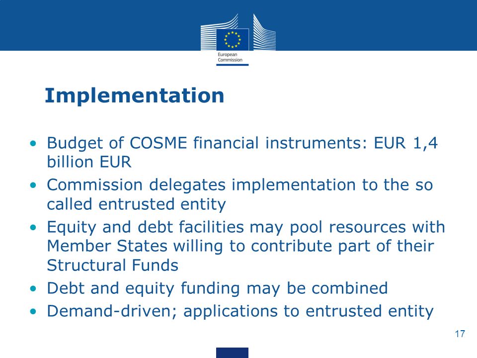 17 Implementation Budget of COSME financial instruments: EUR 1,4 billion EUR Commission delegates implementation to the so called entrusted entity Equity and debt facilities may pool resources with Member States willing to contribute part of their Structural Funds Debt and equity funding may be combined Demand-driven; applications to entrusted entity