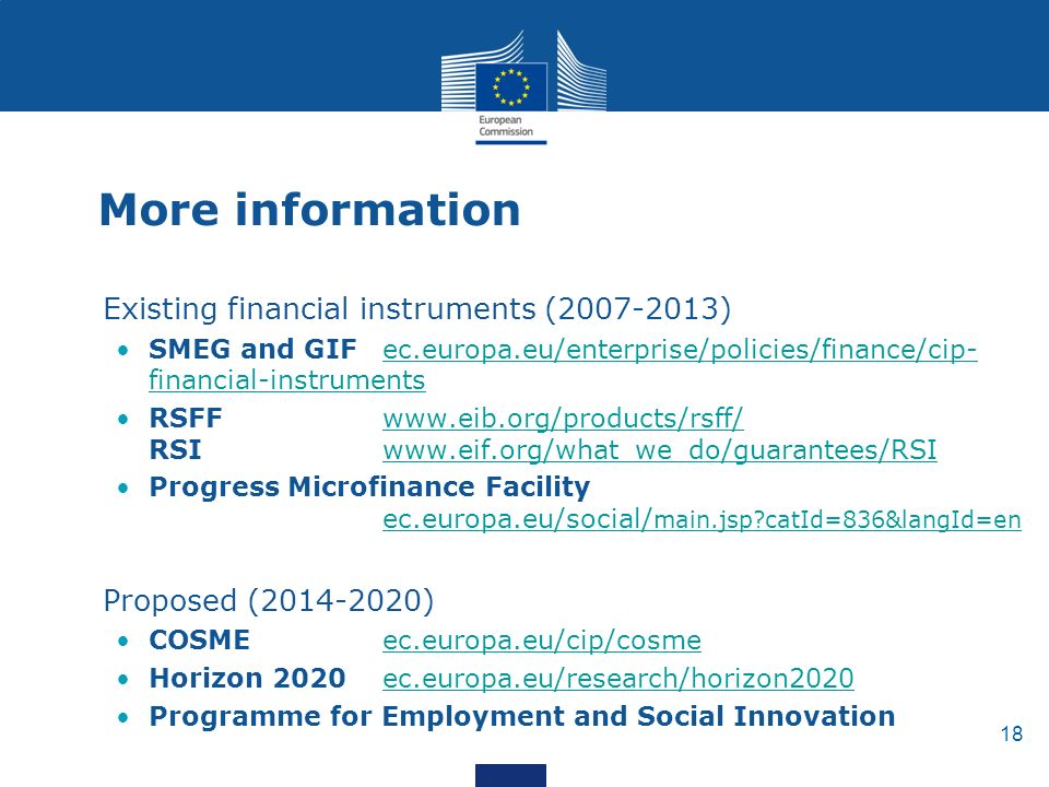 18 More information Existing financial instruments ( ) SMEG and GIF ec.europa.eu/enterprise/policies/finance/cip- financial-instrumentsec.europa.eu/enterprise/policies/finance/cip- financial-instruments RSFF   RSI   Progress Microfinance Facility ec.europa.eu/social/ main.jsp catId=836&langId=en ec.europa.eu/social/ main.jsp catId=836&langId=en Proposed ( ) COSME ec.europa.eu/cip/cosmeec.europa.eu/cip/cosme Horizon 2020 ec.europa.eu/research/horizon2020ec.europa.eu/research/horizon2020 Programme for Employment and Social Innovation