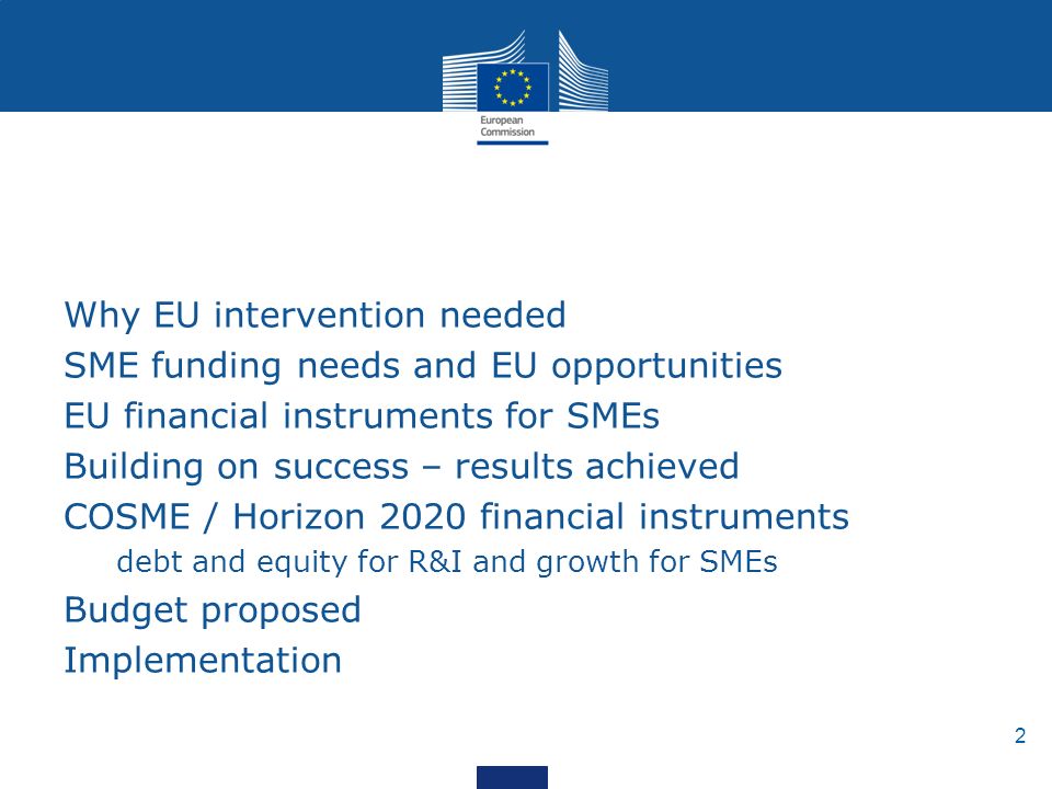 2 Why EU intervention needed SME funding needs and EU opportunities EU financial instruments for SMEs Building on success – results achieved COSME / Horizon 2020 financial instruments debt and equity for R&I and growth for SMEs Budget proposed Implementation