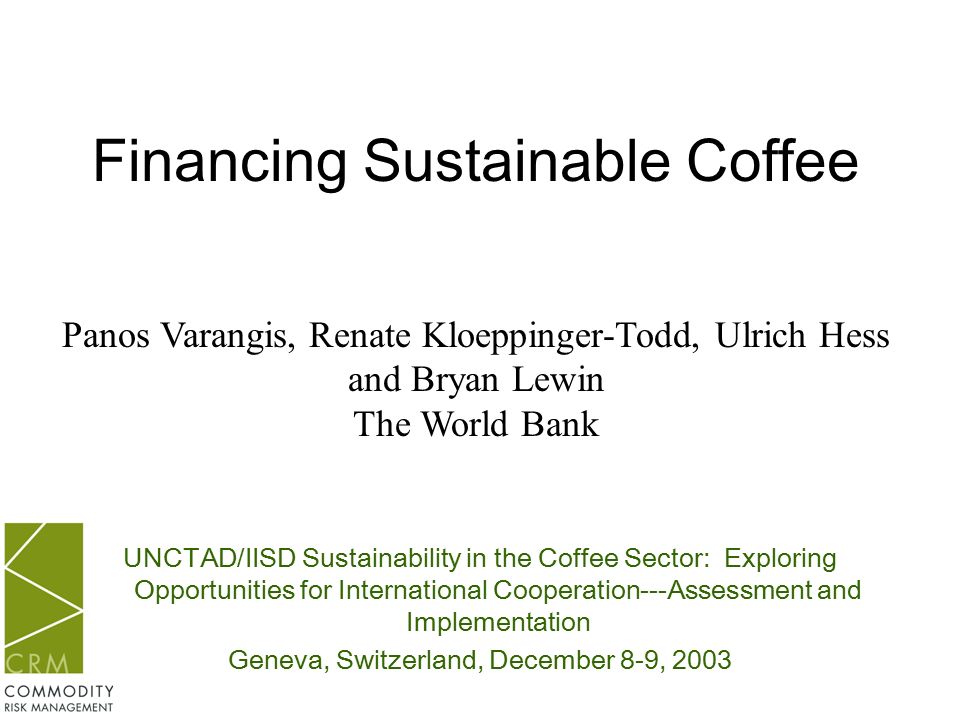 UNCTAD/IISD Sustainability in the Coffee Sector: Exploring Opportunities for International Cooperation---Assessment and Implementation Geneva, Switzerland, December 8-9, 2003 Financing Sustainable Coffee Panos Varangis, Renate Kloeppinger-Todd, Ulrich Hess and Bryan Lewin The World Bank
