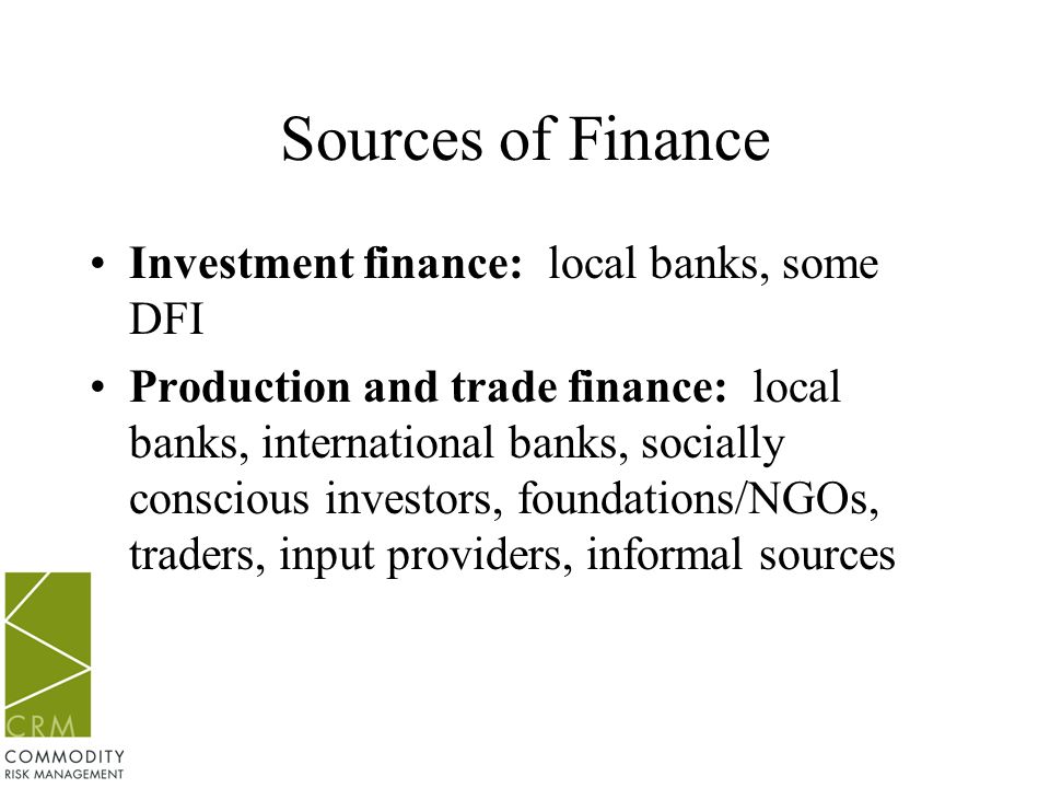 Sources of Finance Investment finance: local banks, some DFI Production and trade finance: local banks, international banks, socially conscious investors, foundations/NGOs, traders, input providers, informal sources