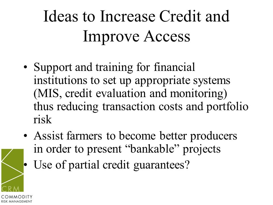 Ideas to Increase Credit and Improve Access Support and training for financial institutions to set up appropriate systems (MIS, credit evaluation and monitoring) thus reducing transaction costs and portfolio risk Assist farmers to become better producers in order to present bankable projects Use of partial credit guarantees