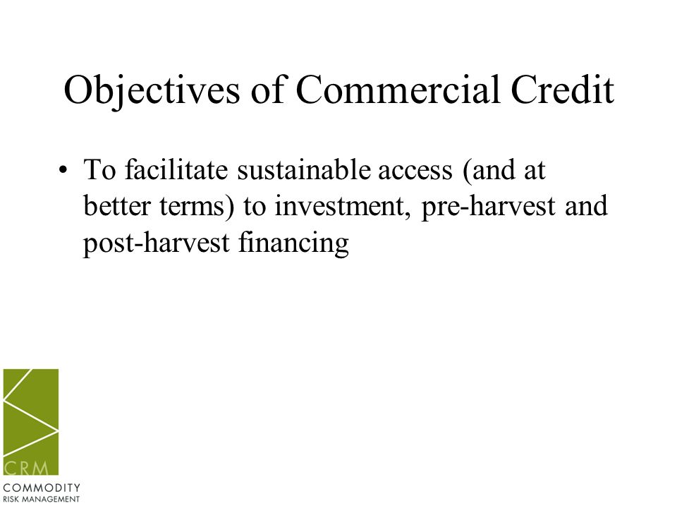 Objectives of Commercial Credit To facilitate sustainable access (and at better terms) to investment, pre-harvest and post-harvest financing