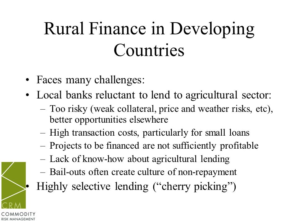Rural Finance in Developing Countries Faces many challenges: Local banks reluctant to lend to agricultural sector: –Too risky (weak collateral, price and weather risks, etc), better opportunities elsewhere –High transaction costs, particularly for small loans –Projects to be financed are not sufficiently profitable –Lack of know-how about agricultural lending –Bail-outs often create culture of non-repayment Highly selective lending ( cherry picking )