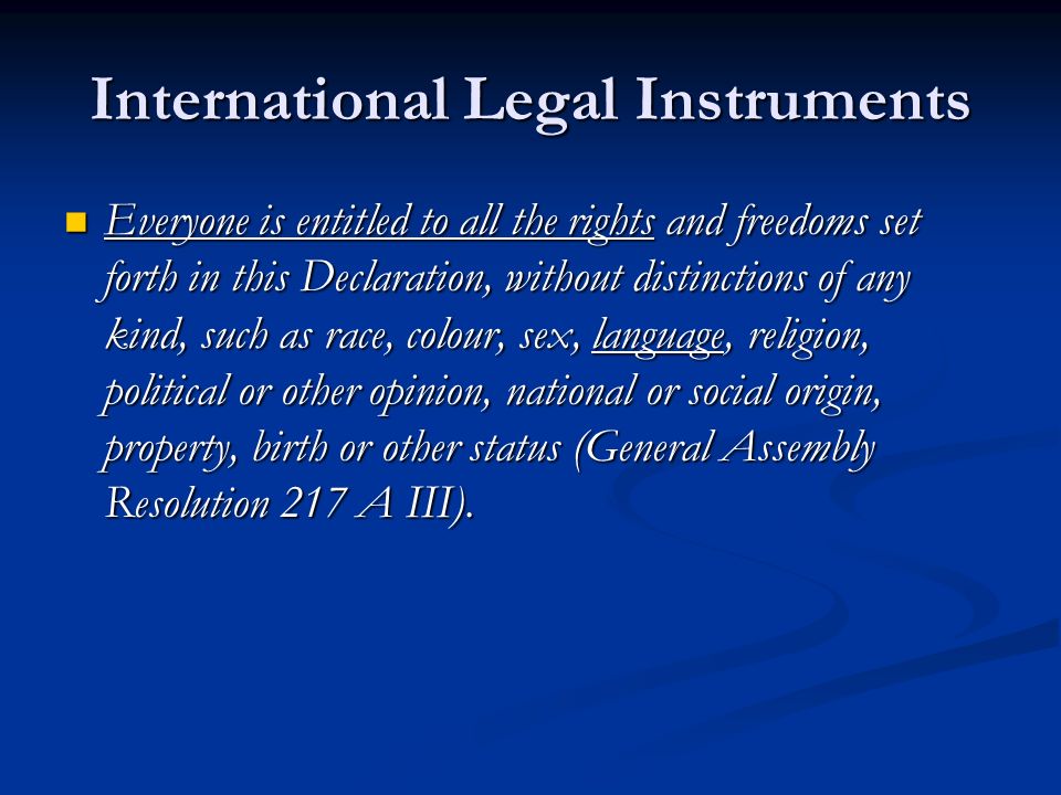 International Legal Instruments Everyone is entitled to all the rights and freedoms set forth in this Declaration, without distinctions of any kind, such as race, colour, sex, language, religion, political or other opinion, national or social origin, property, birth or other status (General Assembly Resolution 217 A III).
