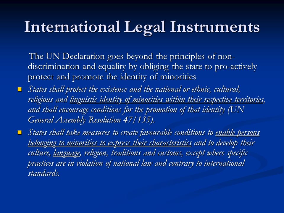 International Legal Instruments The UN Declaration goes beyond the principles of non- discrimination and equality by obliging the state to pro-actively protect and promote the identity of minorities The UN Declaration goes beyond the principles of non- discrimination and equality by obliging the state to pro-actively protect and promote the identity of minorities States shall protect the existence and the national or ethnic, cultural, religious and linguistic identity of minorities within their respective territories, and shall encourage conditions for the promotion of that identity (UN General Assembly Resolution 47/135).