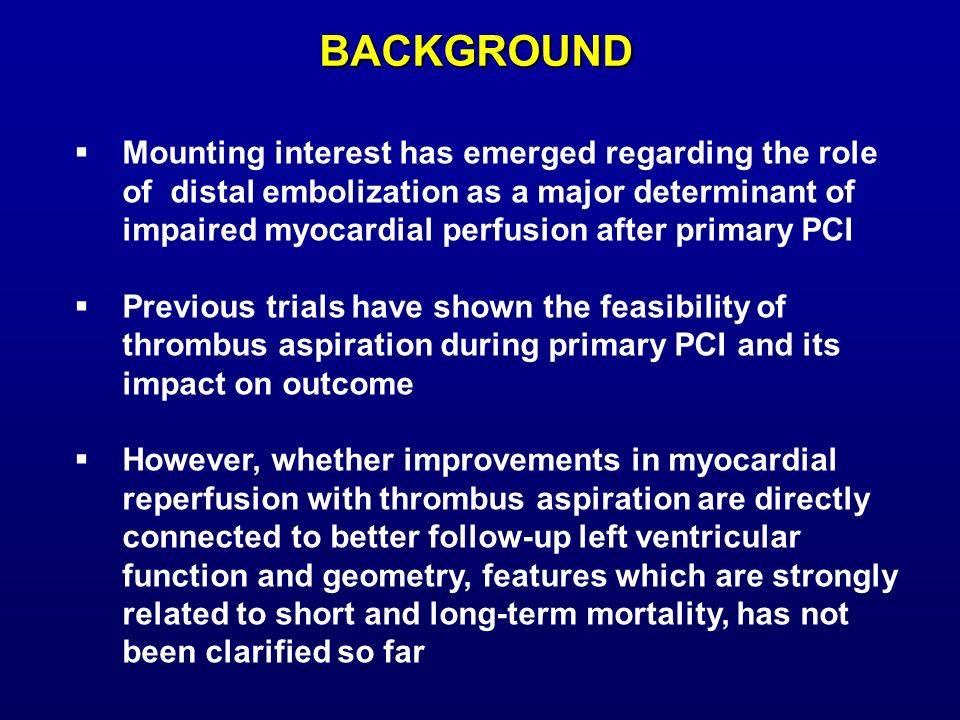 BACKGROUND  Mounting interest has emerged regarding the role of distal embolization as a major determinant of impaired myocardial perfusion after primary PCI  Previous trials have shown the feasibility of thrombus aspiration during primary PCI and its impact on outcome  However, whether improvements in myocardial reperfusion with thrombus aspiration are directly connected to better follow-up left ventricular function and geometry, features which are strongly related to short and long-term mortality, has not been clarified so far