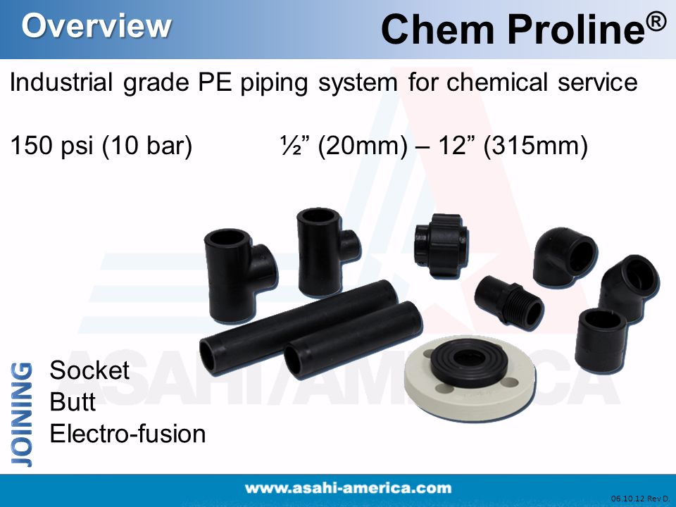 Overview Chem Proline ® Industrial grade PE piping system for chemical service 150 psi (10 bar) ½ (20mm) – 12 (315mm) Socket Butt Electro-fusion Rev D.