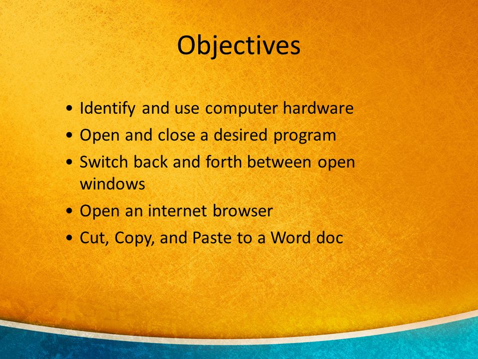 Identify and use computer hardware Open and close a desired program Switch back and forth between open windows Open an internet browser Cut, Copy, and Paste to a Word doc Objectives