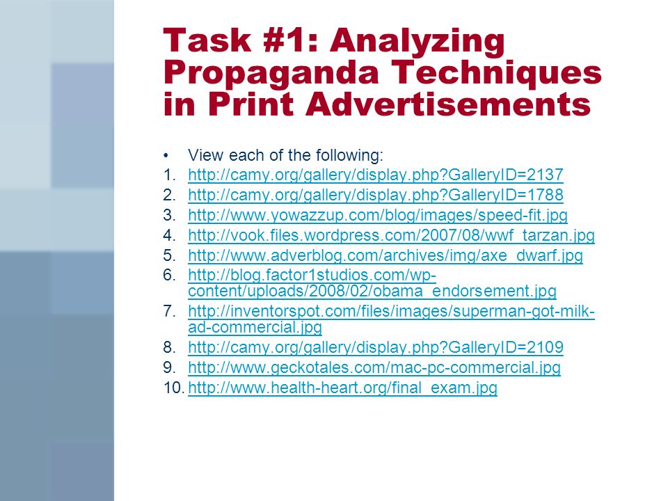 Task #1: Analyzing Propaganda Techniques in Print Advertisements View each of the following: 1.  GalleryID=2137http://camy.org/gallery/display.php GalleryID= GalleryID=1788http://camy.org/gallery/display.php GalleryID= content/uploads/2008/02/obama_endorsement.jpghttp://blog.factor1studios.com/wp- content/uploads/2008/02/obama_endorsement.jpg 7.  ad-commercial.jpghttp://inventorspot.com/files/images/superman-got-milk- ad-commercial.jpg 8.  GalleryID=2109http://camy.org/gallery/display.php GalleryID=