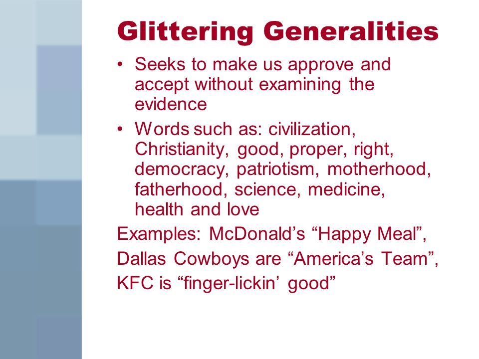 Glittering Generalities Seeks to make us approve and accept without examining the evidence Words such as: civilization, Christianity, good, proper, right, democracy, patriotism, motherhood, fatherhood, science, medicine, health and love Examples: McDonald’s Happy Meal , Dallas Cowboys are America’s Team , KFC is finger-lickin’ good