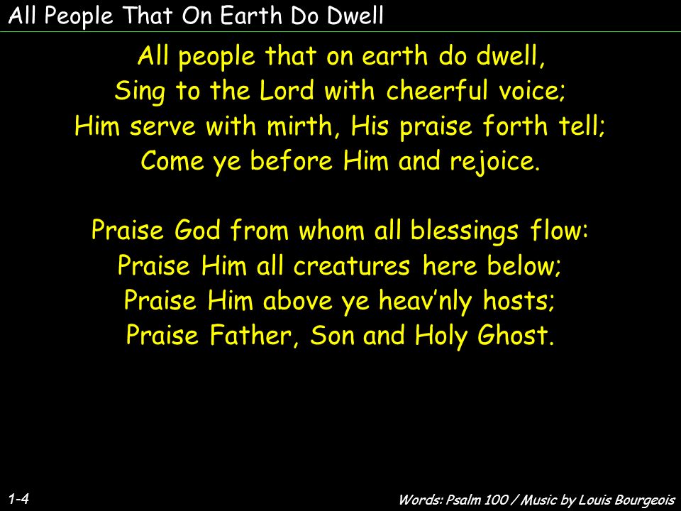 All People That On Earth Do Dwell 1-4 All people that on earth do dwell, Sing to the Lord with cheerful voice; Him serve with mirth, His praise forth tell; Come ye before Him and rejoice.