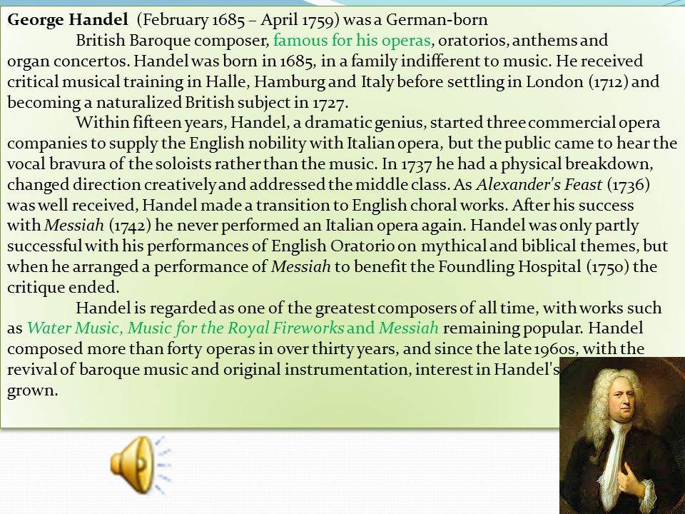George Handel (February 1685 – April 1759) was a German-born British Baroque composer, famous for his operas, oratorios, anthems and organ concertos.