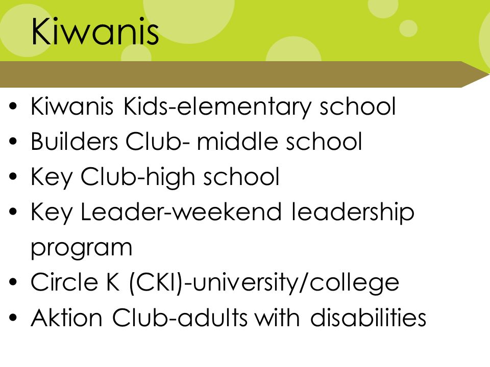 Kiwanis Kiwanis Kids-elementary school Builders Club- middle school Key Club-high school Key Leader-weekend leadership program Circle K (CKI)-university/college Aktion Club-adults with disabilities