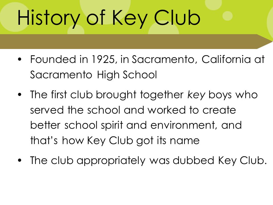 History of Key Club Founded in 1925, in Sacramento, California at Sacramento High School The first club brought together key boys who served the school and worked to create better school spirit and environment, and that’s how Key Club got its name The club appropriately was dubbed Key Club.