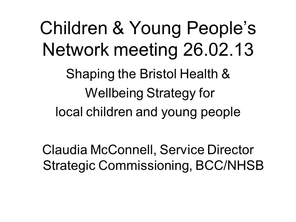 Children & Young People’s Network meeting Shaping the Bristol Health & Wellbeing Strategy for local children and young people Claudia McConnell, Service Director Strategic Commissioning, BCC/NHSB