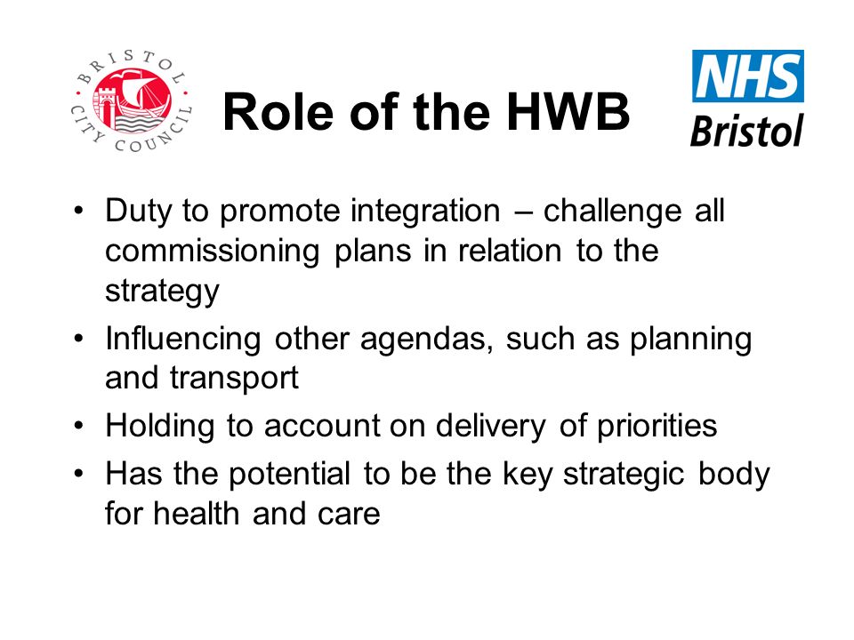 Role of the HWB Duty to promote integration – challenge all commissioning plans in relation to the strategy Influencing other agendas, such as planning and transport Holding to account on delivery of priorities Has the potential to be the key strategic body for health and care