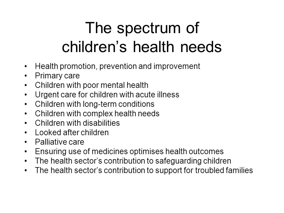 The spectrum of children’s health needs Health promotion, prevention and improvement Primary care Children with poor mental health Urgent care for children with acute illness Children with long-term conditions Children with complex health needs Children with disabilities Looked after children Palliative care Ensuring use of medicines optimises health outcomes The health sector’s contribution to safeguarding children The health sector’s contribution to support for troubled families