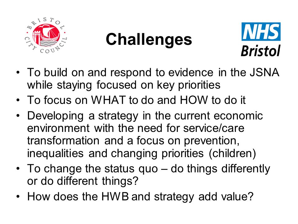 Challenges To build on and respond to evidence in the JSNA while staying focused on key priorities To focus on WHAT to do and HOW to do it Developing a strategy in the current economic environment with the need for service/care transformation and a focus on prevention, inequalities and changing priorities (children) To change the status quo – do things differently or do different things.