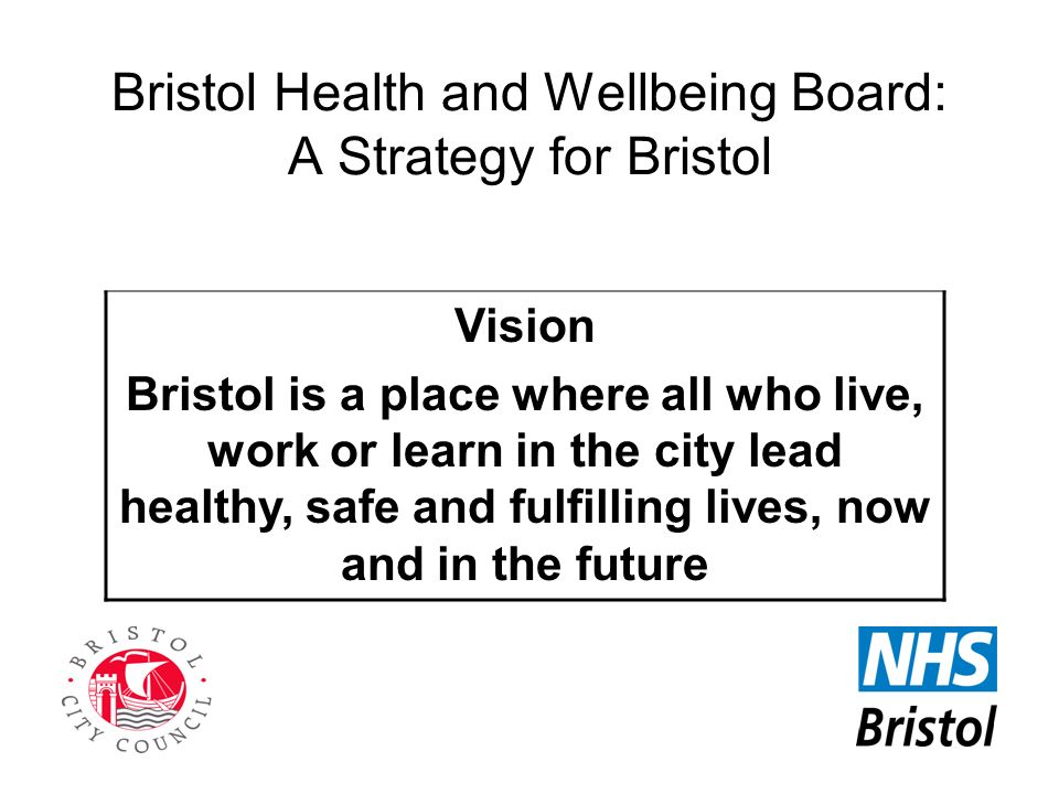 Bristol Health and Wellbeing Board: A Strategy for Bristol Vision Bristol is a place where all who live, work or learn in the city lead healthy, safe and fulfilling lives, now and in the future