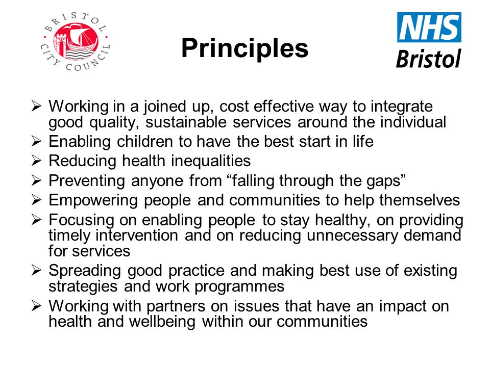 Principles  Working in a joined up, cost effective way to integrate good quality, sustainable services around the individual  Enabling children to have the best start in life  Reducing health inequalities  Preventing anyone from falling through the gaps  Empowering people and communities to help themselves  Focusing on enabling people to stay healthy, on providing timely intervention and on reducing unnecessary demand for services  Spreading good practice and making best use of existing strategies and work programmes  Working with partners on issues that have an impact on health and wellbeing within our communities
