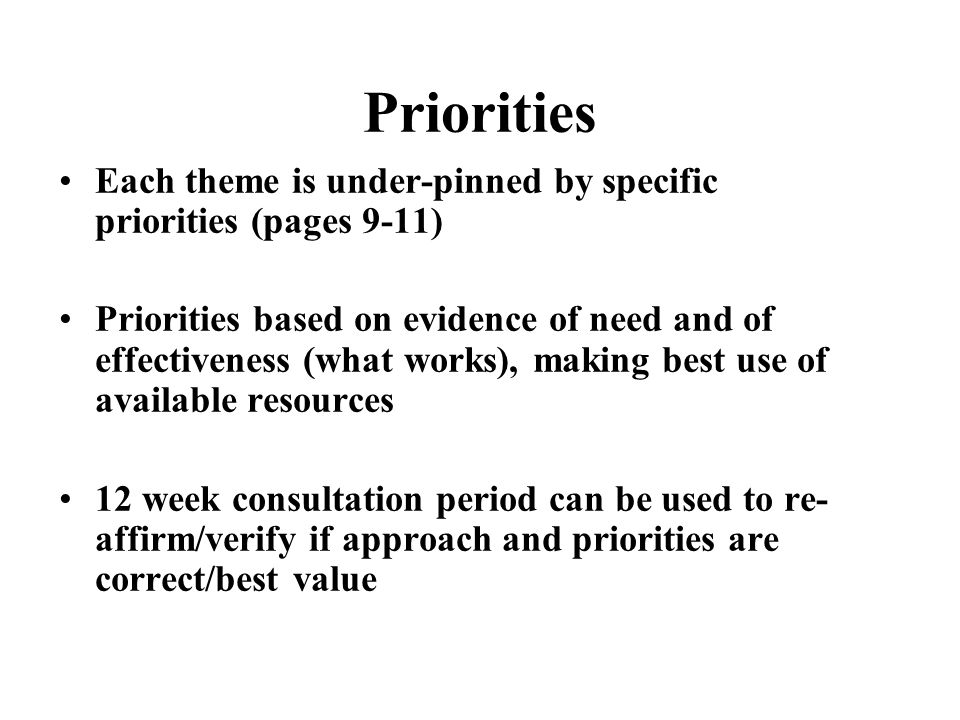 Priorities Each theme is under-pinned by specific priorities (pages 9-11) Priorities based on evidence of need and of effectiveness (what works), making best use of available resources 12 week consultation period can be used to re- affirm/verify if approach and priorities are correct/best value