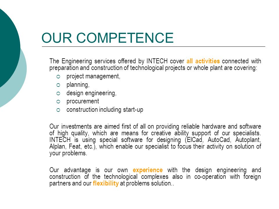 OUR COMPETENCE The Engineering services offered by INTECH cover all activities connected with preparation and construction of technological projects or whole plant are covering:  project management,  planning,  design engineering,  procurement  construction including start-up Our investments are aimed first of all on providing reliable hardware and software of high quality, which are means for creative ability support of our specialists.
