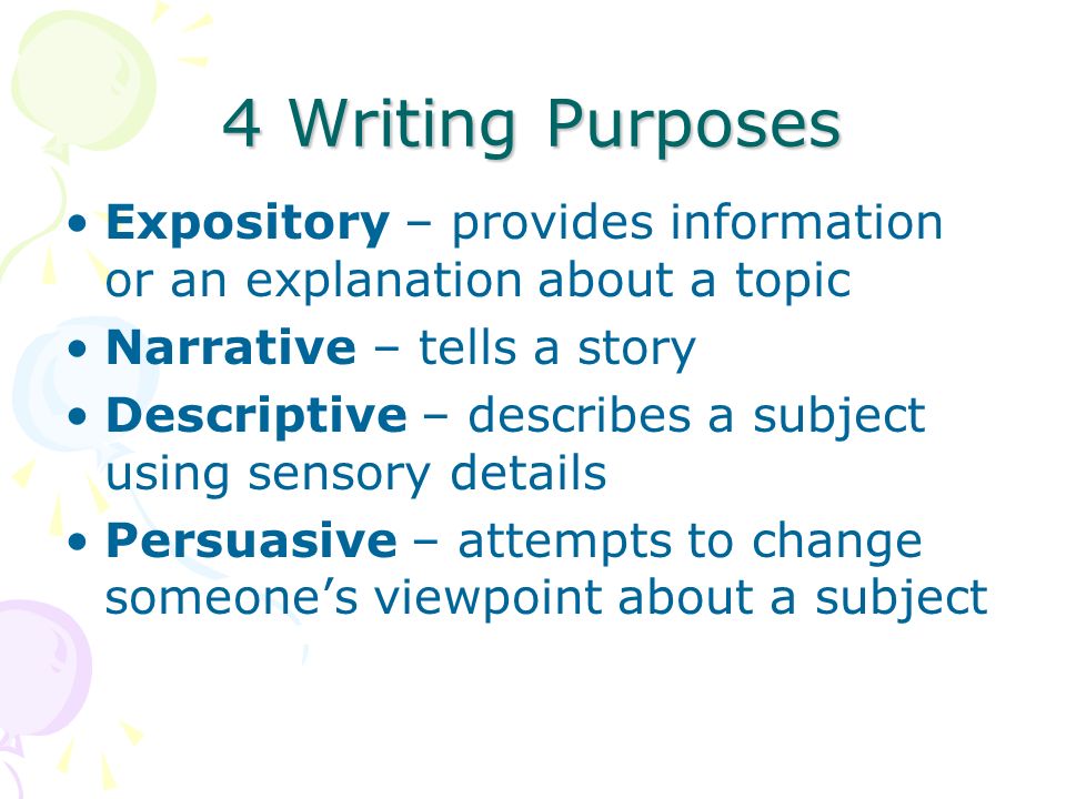 4 Writing Purposes Expository – provides information or an explanation about a topic Narrative – tells a story Descriptive – describes a subject using sensory details Persuasive – attempts to change someone’s viewpoint about a subject