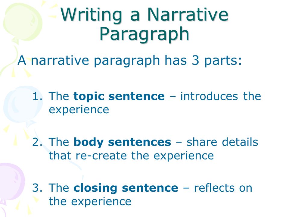 Writing a Narrative Paragraph A narrative paragraph has 3 parts: 1.The topic sentence – introduces the experience 2.The body sentences – share details that re-create the experience 3.The closing sentence – reflects on the experience