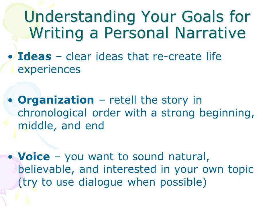Understanding Your Goals for Writing a Personal Narrative Ideas – clear ideas that re-create life experiences Organization – retell the story in chronological order with a strong beginning, middle, and end Voice – you want to sound natural, believable, and interested in your own topic (try to use dialogue when possible)