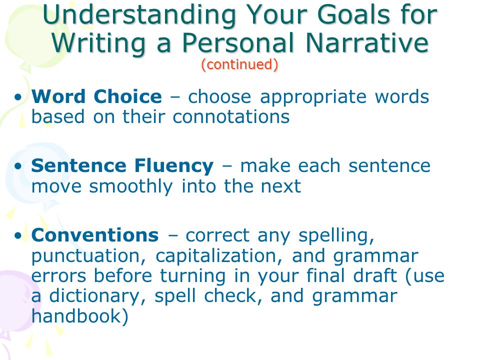 Understanding Your Goals for Writing a Personal Narrative (continued) Word Choice – choose appropriate words based on their connotations Sentence Fluency – make each sentence move smoothly into the next Conventions – correct any spelling, punctuation, capitalization, and grammar errors before turning in your final draft (use a dictionary, spell check, and grammar handbook)
