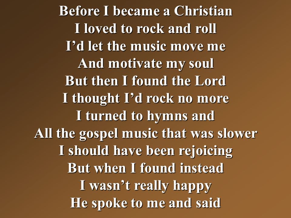 Before I became a Christian I loved to rock and roll I’d let the music move me And motivate my soul But then I found the Lord I thought I’d rock no more I turned to hymns and All the gospel music that was slower I should have been rejoicing But when I found instead I wasn’t really happy He spoke to me and said