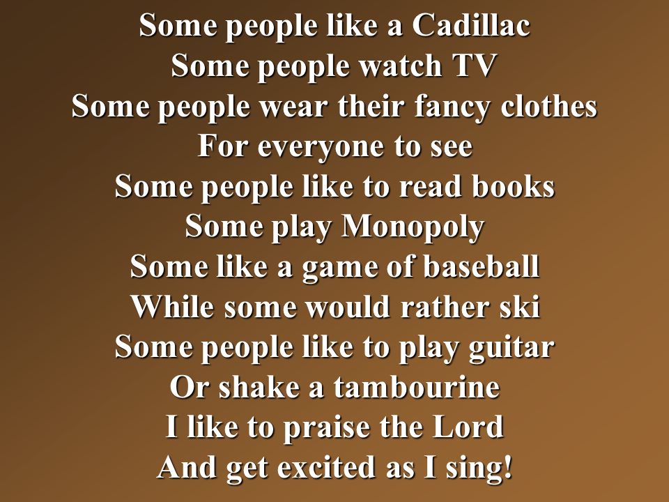Some people like a Cadillac Some people watch TV Some people wear their fancy clothes For everyone to see Some people like to read books Some play Monopoly Some like a game of baseball While some would rather ski Some people like to play guitar Or shake a tambourine I like to praise the Lord And get excited as I sing!