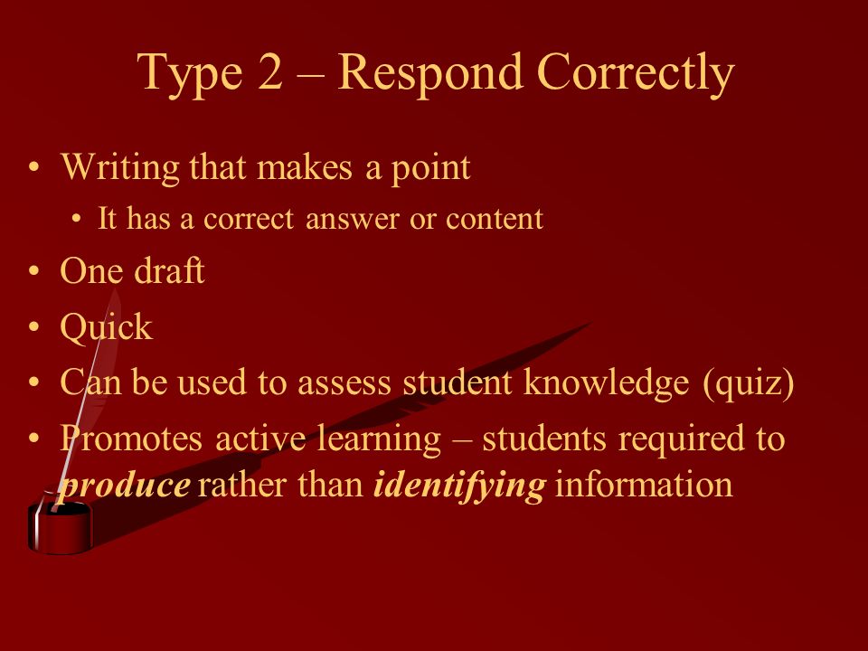 Type 2 – Respond Correctly Writing that makes a point It has a correct answer or content One draft Quick Can be used to assess student knowledge (quiz) Promotes active learning – students required to produce rather than identifying information