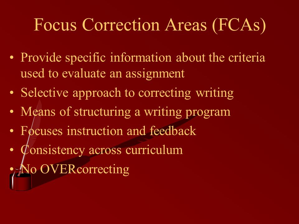 Focus Correction Areas (FCAs) Provide specific information about the criteria used to evaluate an assignment Selective approach to correcting writing Means of structuring a writing program Focuses instruction and feedback Consistency across curriculum No OVERcorrecting