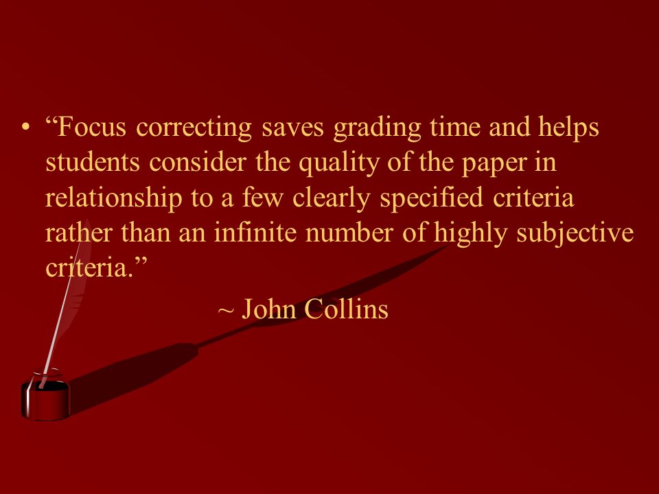 Focus correcting saves grading time and helps students consider the quality of the paper in relationship to a few clearly specified criteria rather than an infinite number of highly subjective criteria. ~ John Collins
