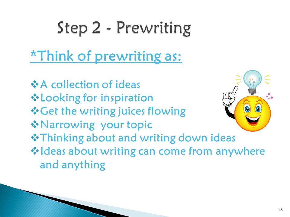 *Think of prewriting as:  A collection of ideas  Looking for inspiration  Get the writing juices flowing  Narrowing your topic  Thinking about and writing down ideas  Ideas about writing can come from anywhere and anything 16