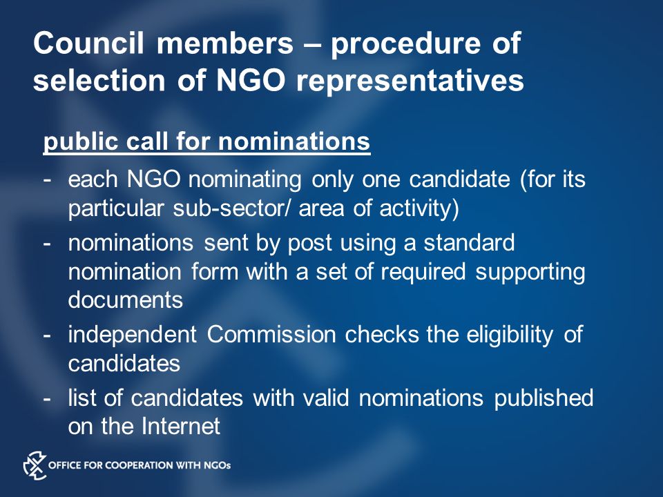 Council members – procedure of selection of NGO representatives public call for nominations - each NGO nominating only one candidate (for its particular sub-sector/ area of activity) -nominations sent by post using a standard nomination form with a set of required supporting documents -independent Commission checks the eligibility of candidates -list of candidates with valid nominations published on the Internet